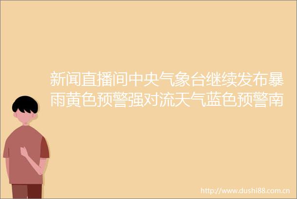 新闻直播间中央气象台继续发布暴雨黄色预警强对流天气蓝色预警南方强降雨缩减黄淮江淮降雨发展