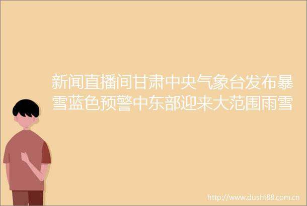 新闻直播间甘肃中央气象台发布暴雪蓝色预警中东部迎来大范围雨雪天气多地降雪部分高速公路临时管制