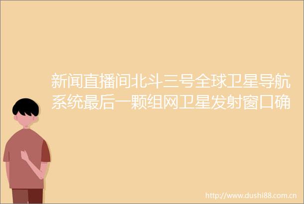 新闻直播间北斗三号全球卫星导航系统最后一颗组网卫星发射窗口确定牛头山观测站测控设备已全部准备就绪