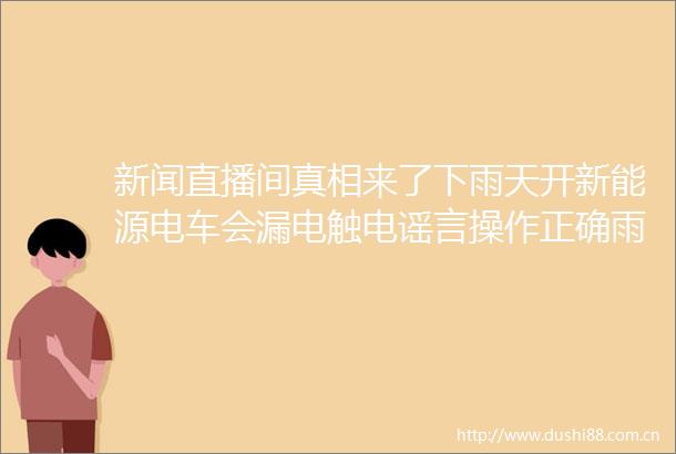 新闻直播间真相来了下雨天开新能源电车会漏电触电谣言操作正确雨天充电没有想象中那么危险