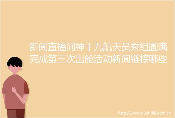 新闻直播间神十九航天员乘组圆满完成第三次出舱活动新闻链接哪些空间站维护工作需要航天员出舱进行