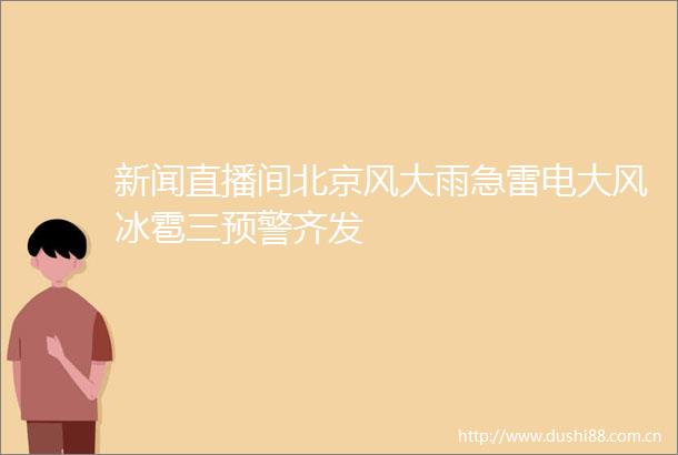 新闻直播间北京风大雨急雷电大风冰雹三预警齐发