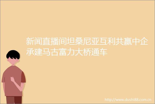 新闻直播间坦桑尼亚互利共赢中企承建马古富力大桥通车