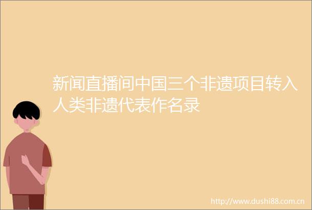 新闻直播间三个非遗项目转入人类非遗代表作名录