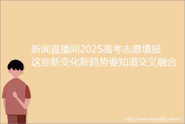 新闻直播间2025高考志愿填报这些新变化新趋势要知道交叉融合多校育人模式再升级