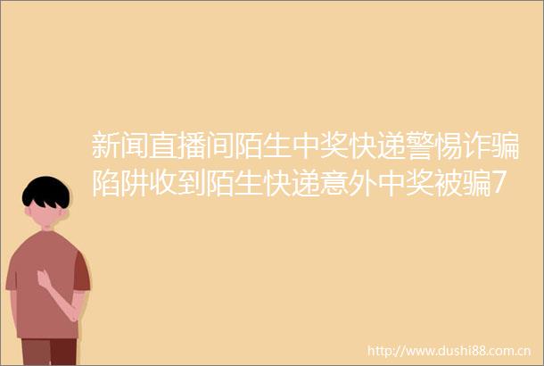 新闻直播间陌生中奖快递警惕诈陷阱收到陌生快递意外中奖被70多万元