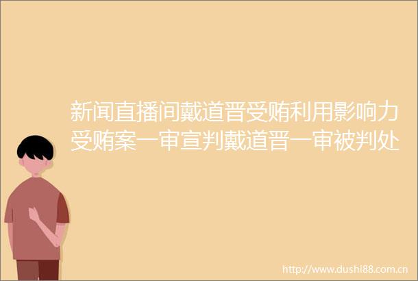 新闻直播间戴道晋利用影响力案一审宣判戴道晋一审被判处死刑缓期二年执行