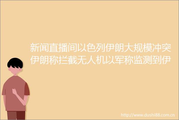 新闻直播间以色列伊朗大规模冲突伊朗称拦截无人机以军称监测到伊朗导弹