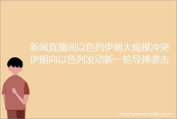 新闻直播间以色列伊朗大规模冲突伊朗向以色列发动新一轮导弹袭击