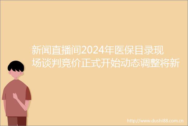 新闻直播间2024年医保目录现场谈判竞价正式开始动态调整将新药好药新增进入医保目录