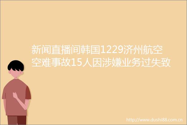 新闻直播间韩国1229济州航空空难事故15人因业务过失致死伤被调查