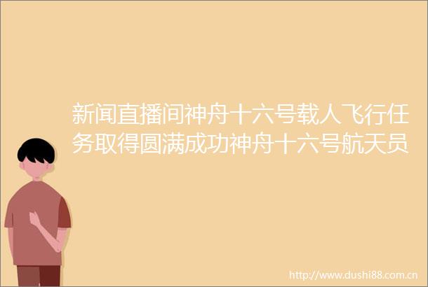 新闻直播间神舟十六号载人飞行任务取得圆满成功神舟十六号航天员乘组将于下午抵达北京