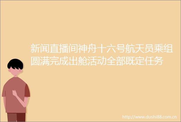 新闻直播间神舟十六号航天员乘组圆满完成出舱活动全部既定任务