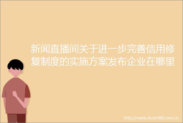 新闻直播间关于进一步完善信用修复制度的实施方案发布企业在哪里可以查询到信用信息