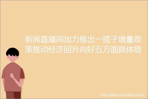 新闻直播间加力推出一揽子增量政策推动经济回升向好五方面具体措施落实一揽子增量政策