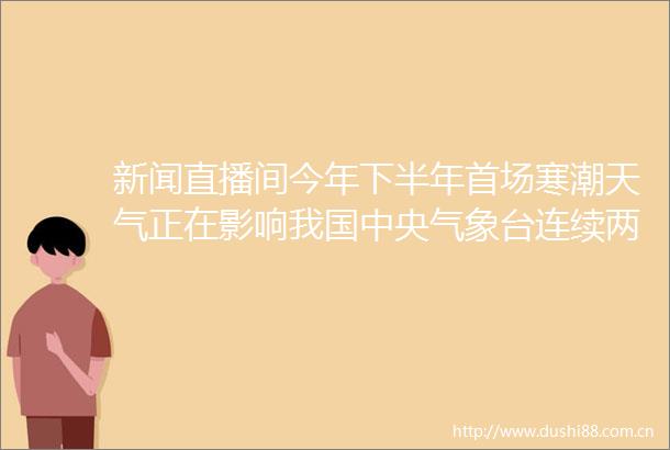 新闻直播间今年下半年首场寒潮天气正在影响我国中央气象台连续两天发布寒潮黄色预警