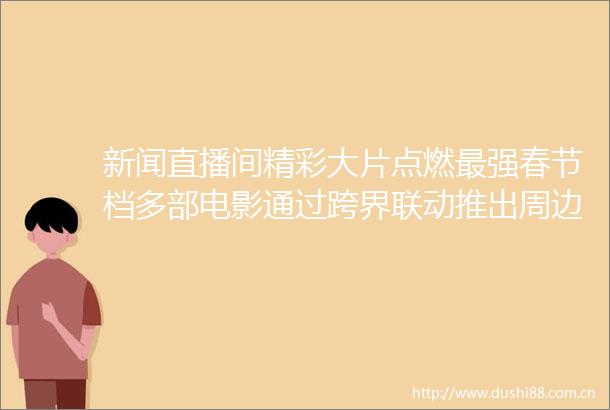 新闻直播间精彩大片点燃最强春节档多部电影通过跨界联动推出周边产品