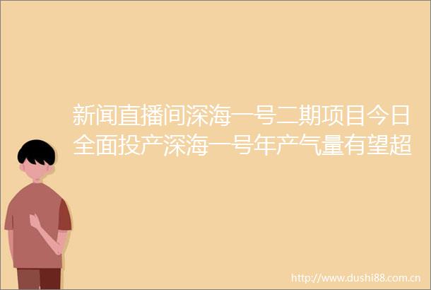 新闻直播间深海一号二期项目今日全面投产深海一号年产气量有望超45亿立方米