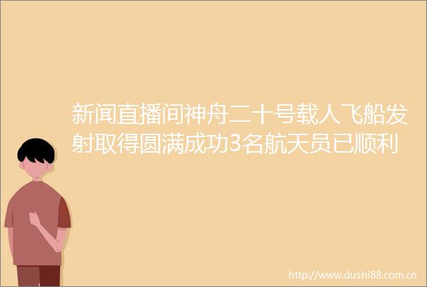 新闻直播间神舟二十号载人飞船发射取得圆满成功3名航天员已顺利进驻空间站