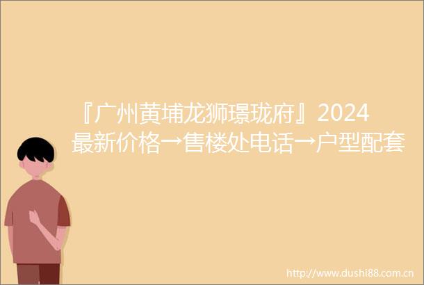 『广州黄埔龙狮璟珑府』2024最新价格→售楼处电话→户型配套→楼盘评测