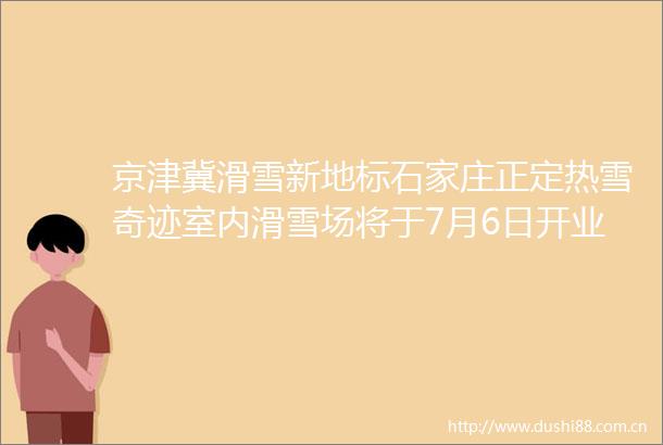 京津冀滑雪新地标石家庄正定热雪奇迹室内滑雪场将于7月6日开业新型产城综合体项目点亮城市新活力