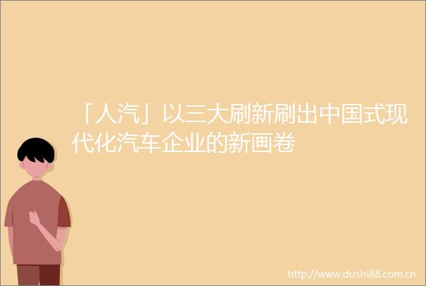「人汽」以三大刷新刷出式现代化汽车企业的新画卷