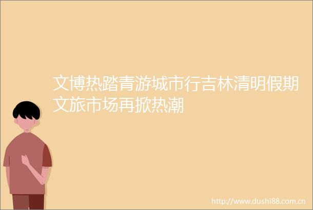文博热踏青游城市行吉林清明假期文旅市场再掀热潮