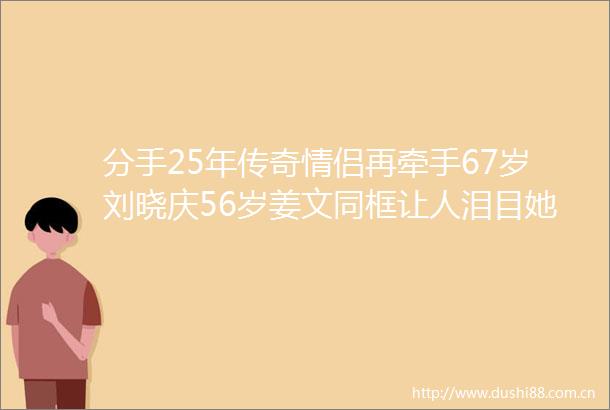 分手25年传奇情侣再牵手67岁刘晓庆56岁姜文同框让人泪目她卖房为他拍电影他救她出监狱成就一段没有结果的伟大的爱情