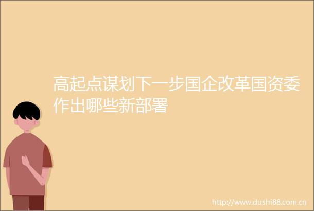 高起点谋划下一步国企改革国资委作出哪些新部署