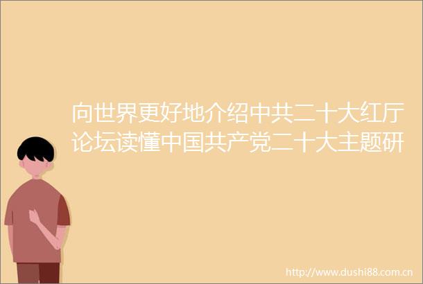 向世界更好地介绍二十大红厅论坛读懂二十大主题研讨会在北京举行