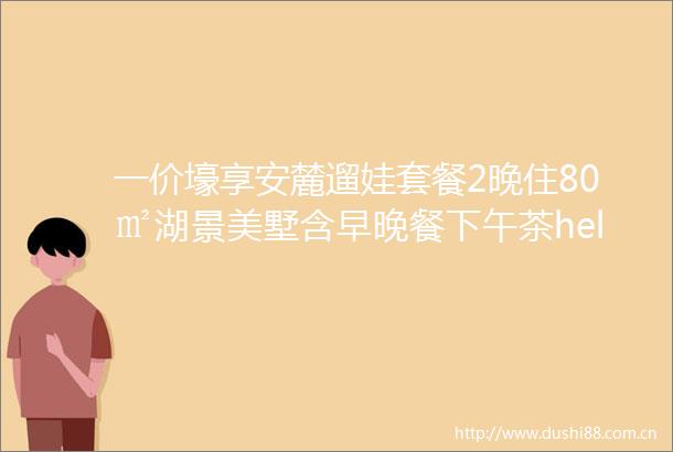 一价壕享安麓遛娃套餐2晚住80㎡湖景美墅含早晚餐下午茶hellip叹顶奢度假