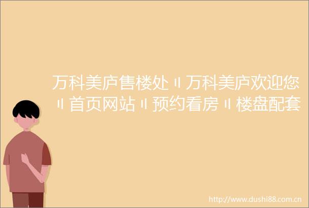 万科美庐售楼处〢万科美庐欢迎您〢首页网站〢预约看房〢楼盘配套位置户型