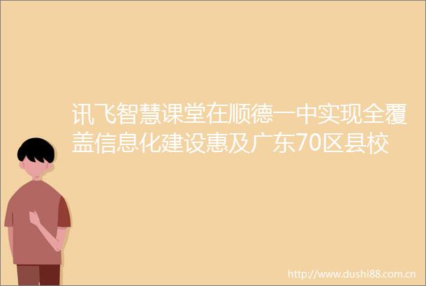 讯飞智慧课堂在顺德一中实现全覆盖信息化建设惠及广东70区县校园