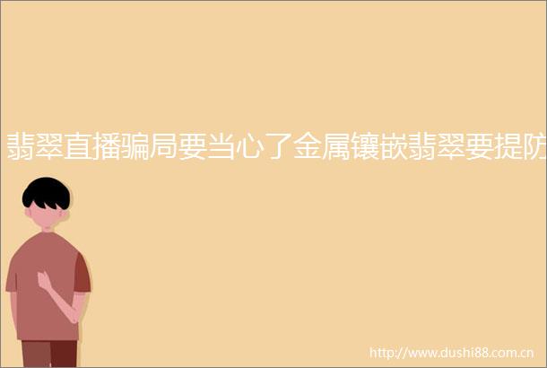 翡翠直播局要当心了金属镶嵌翡翠要提防