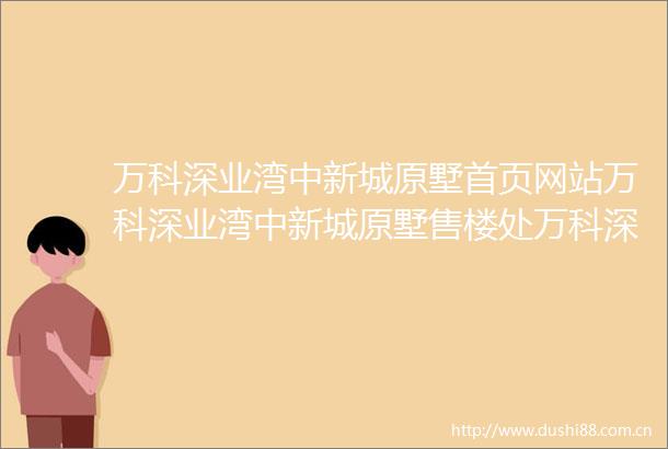 万科深业湾中新城原墅首页网站万科深业湾中新城原墅售楼处万科深业湾中新城原墅电话楼盘详情地址户型价格