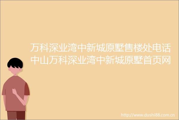万科深业湾中新城原墅售楼处电话中山万科深业湾中新城原墅首页网站楼盘优势楼盘地段配套介绍