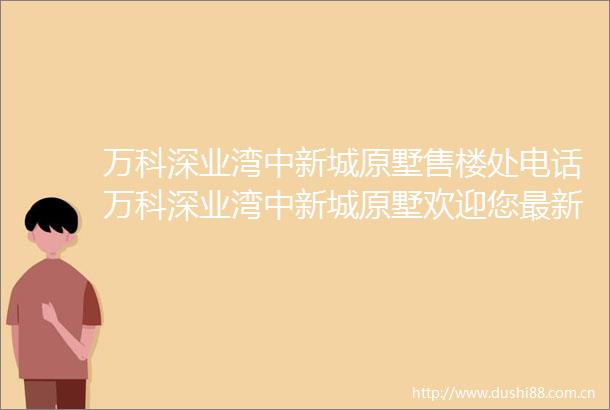 万科深业湾中新城原墅售楼处电话万科深业湾中新城原墅欢迎您最新价格楼盘详情户型图容积率售楼处