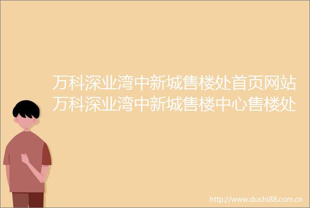 万科深业湾中新城售楼处首页网站万科深业湾中新城售楼中心售楼处欢迎您万科深业湾中新城楼盘详情