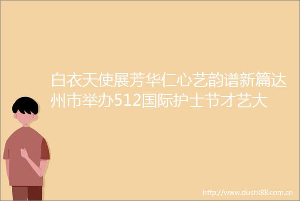 白衣天使展芳华仁心艺韵谱新篇达州市举办512国际护士节才艺大赛致敬生命守护者