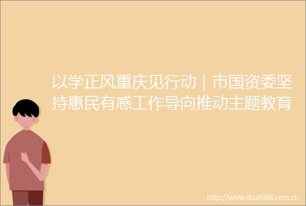 以学正风重庆见行动｜市国资委坚持惠民有感工作导向推动主题教育走深走实