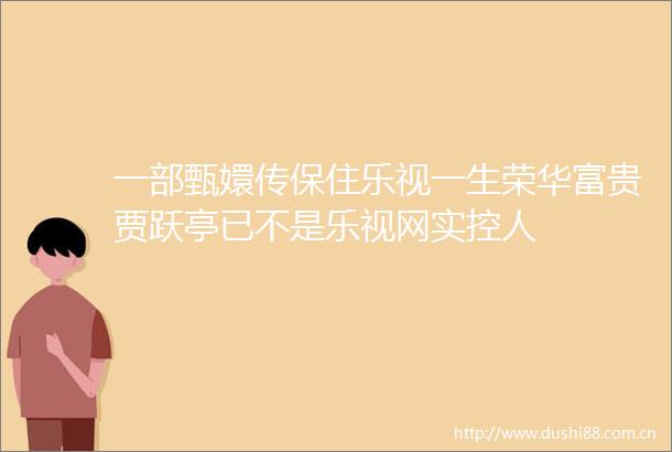 一部甄嬛传保住乐视一生荣华富贵贾跃亭已不是乐视网实控人