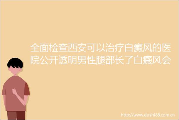 全面检查西安可以治疗白癜风的医院公开透明男性腿部长了白癜风会遗传给孩子吗