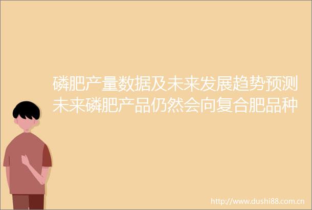 磷肥产量数据及未来发展趋势预测未来磷肥产品仍然会向复合肥品种倾斜