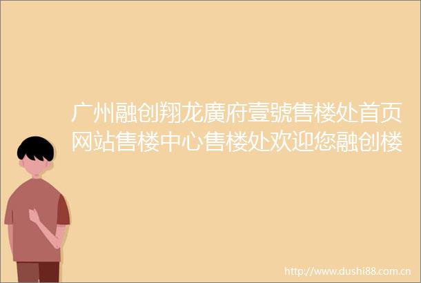 广州融创翔龙廣府壹號售楼处首页网站售楼中心售楼处欢迎您融创楼盘详情