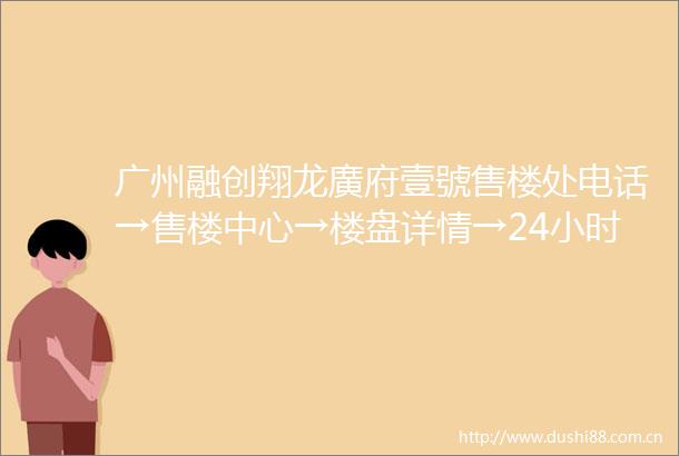 广州融创翔龙廣府壹號售楼处电话→售楼中心→楼盘详情→24小时热线电话
