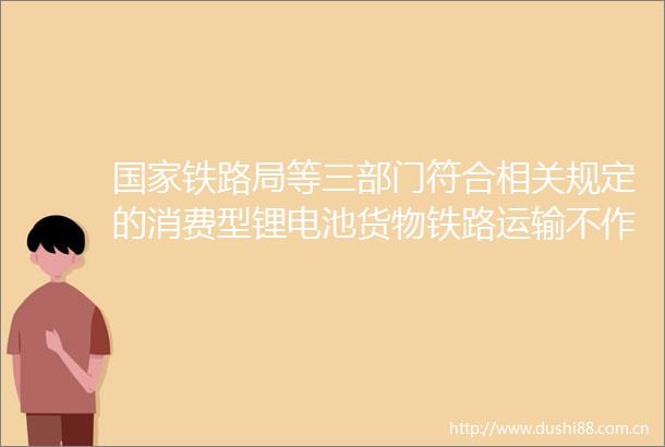 铁路局等三部门符合相关规定的消费型锂电池货物铁路运输不作为危险货物运输