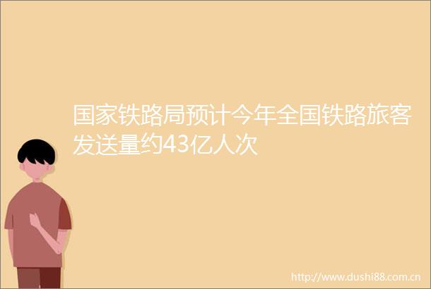 铁路局预计今年全国铁路旅客发送量约43亿人次