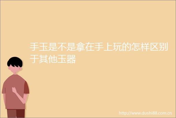 手玉是不是拿在手上玩的怎样区别于其他玉器