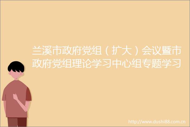 兰溪市党组（扩大）会议暨市党组理论学习中心组专题学习会召开牢记嘱托感恩奋进在新征程上书写高分答卷