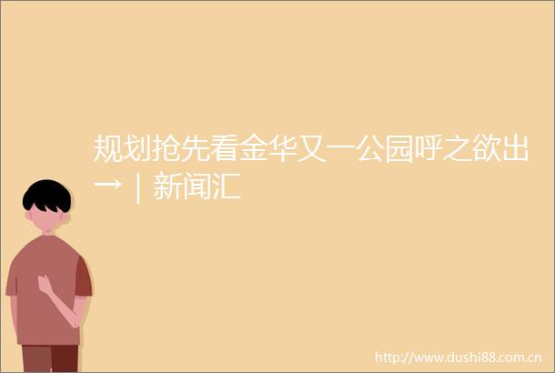 规划抢先看金华又一公园呼之欲出→｜新闻汇
